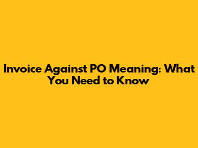 Invoice Against PO Meaning: What You Need to Know