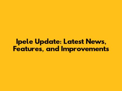 Ipele Update: Latest News, Features, and Improvements