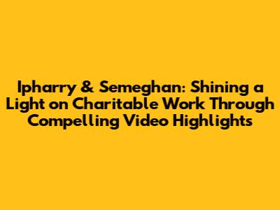 Ipharry & Semeghan: Shining a Light on Charitable Work Through Compelling Video Highlights