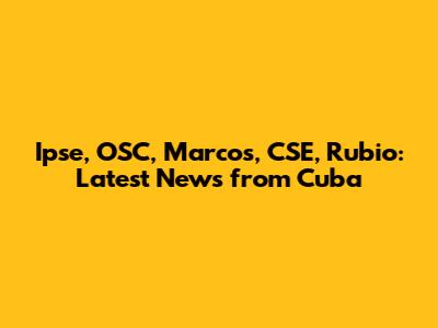 Ipse, OSC, Marcos, CSE, Rubio: Latest News from Cuba