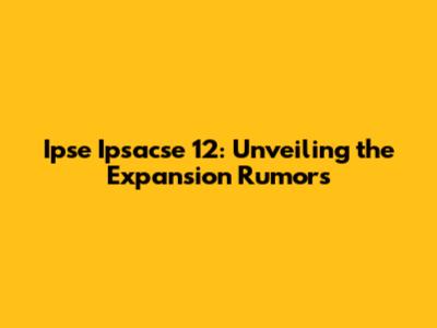 Ipse Ipsacse 12: Unveiling the Expansion Rumors