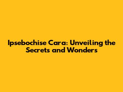 Ipsebochise Cara: Unveiling the Secrets and Wonders