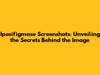 Ipseifigmase Screenshots: Unveiling the Secrets Behind the Image