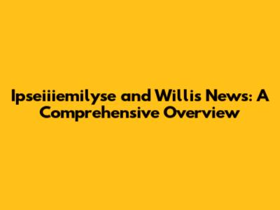 Ipseiiiemilyse and Willis News: A Comprehensive Overview