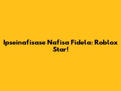 Ipseinafisase Nafisa Fidela: Roblox Star!