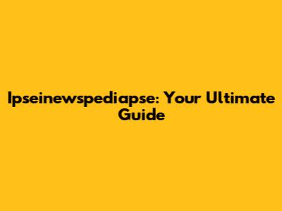 Ipseinewspediapse: Your Ultimate Guide