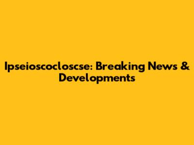 Ipseioscocloscse: Breaking News & Developments