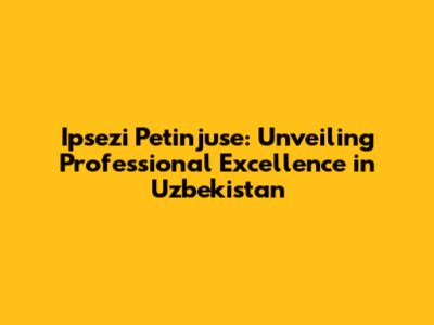 Ipsezi Petinjuse: Unveiling Professional Excellence in Uzbekistan