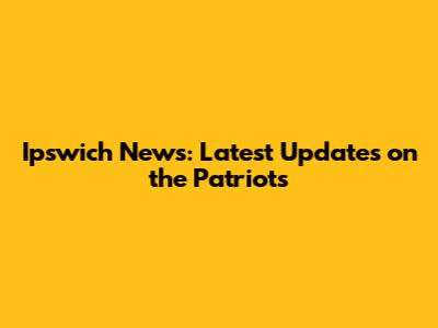 Ipswich News: Latest Updates on the Patriots