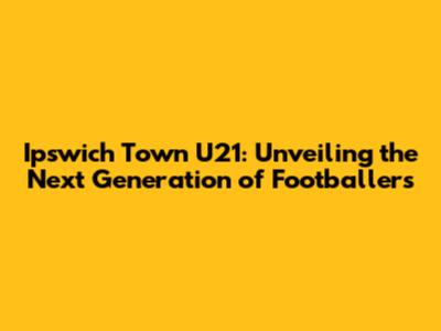 Ipswich Town U21: Unveiling the Next Generation of Footballers