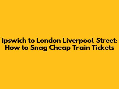 Ipswich to London Liverpool Street: How to Snag Cheap Train Tickets