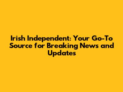 Irish Independent: Your Go-To Source for Breaking News and Updates