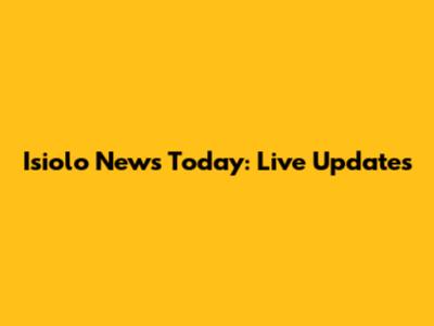 Isiolo News Today: Live Updates