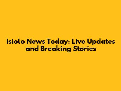 Isiolo News Today: Live Updates and Breaking Stories