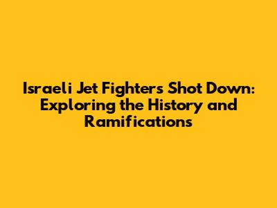 Israeli Jet Fighters Shot Down: Exploring the History and Ramifications
