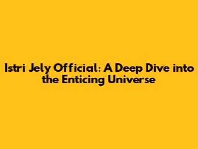Istri Jely Official: A Deep Dive into the Enticing Universe