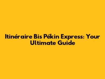 Itinéraire Bis Pékin Express: Your Ultimate Guide