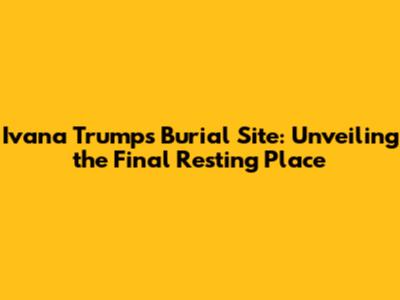 Ivana Trump's Burial Site: Unveiling the Final Resting Place