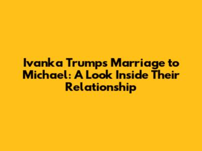 Ivanka Trump's Marriage to Michael: A Look Inside Their Relationship