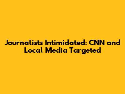 Journalists Intimidated: CNN and Local Media Targeted