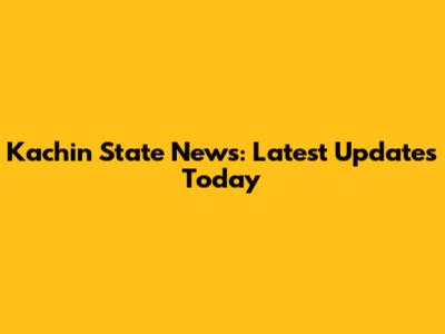 Kachin State News: Latest Updates Today
