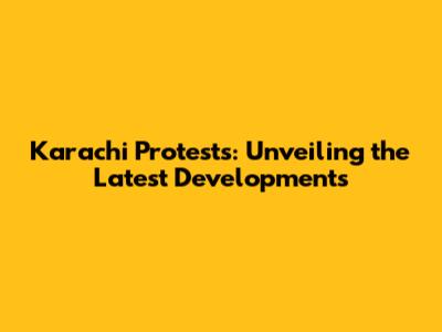 Karachi Protests: Unveiling the Latest Developments