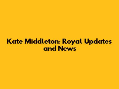 Kate Middleton: Royal Updates and News