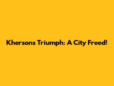 Kherson's Triumph: A City Freed!