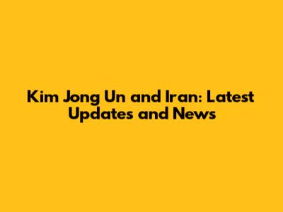 Kim Jong Un and Iran: Latest Updates and News