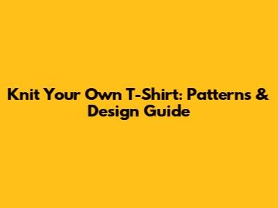 Knit Your Own T-Shirt: Patterns & Design Guide