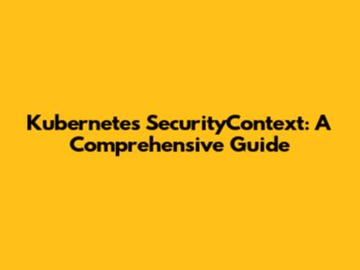 Kubernetes SecurityContext: A Comprehensive Guide