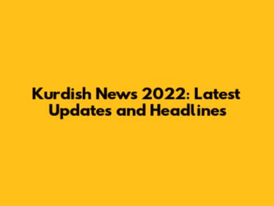 Kurdish News 2022: Latest Updates and Headlines