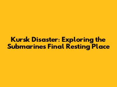 Kursk Disaster: Exploring the Submarine's Final Resting Place