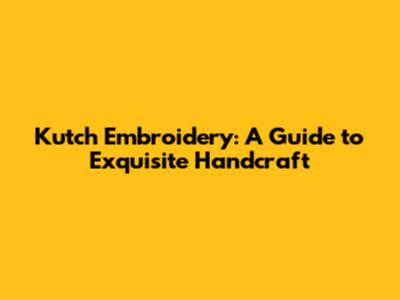 Kutch Embroidery: A Guide to Exquisite Handcraft