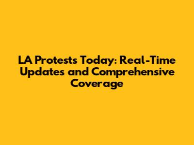 LA Protests Today: Real-Time Updates and Comprehensive Coverage