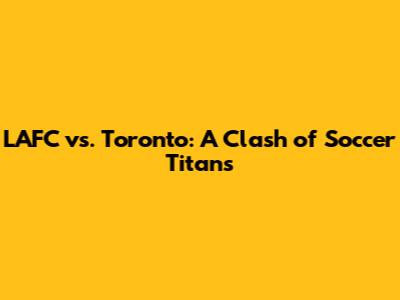 LAFC vs. Toronto: A Clash of Soccer Titans