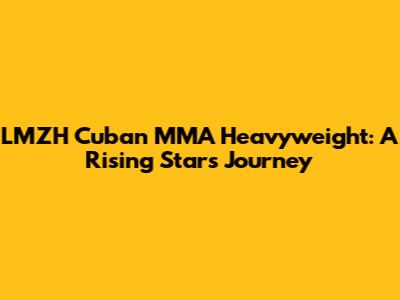 LMZH Cuban MMA Heavyweight: A Rising Star's Journey