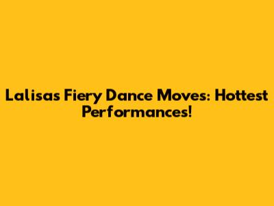 Lalisa's Fiery Dance Moves: Hottest Performances!