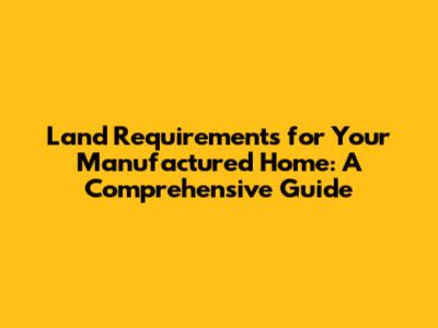 Land Requirements for Your Manufactured Home: A Comprehensive Guide
