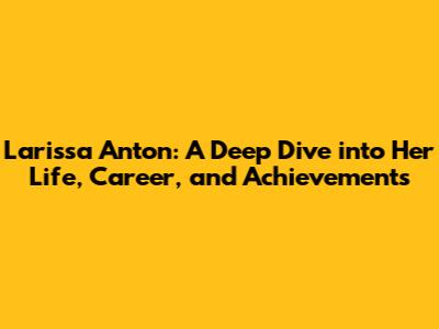 Larissa Anton: A Deep Dive into Her Life, Career, and Achievements