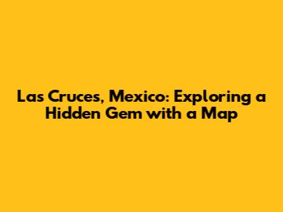 Las Cruces, Mexico: Exploring a Hidden Gem with a Map