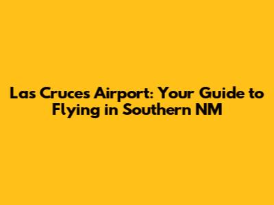Las Cruces Airport: Your Guide to Flying in Southern NM