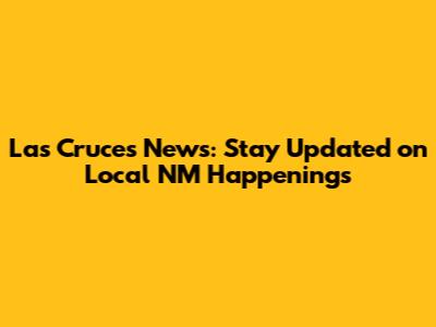 Las Cruces News: Stay Updated on Local NM Happenings