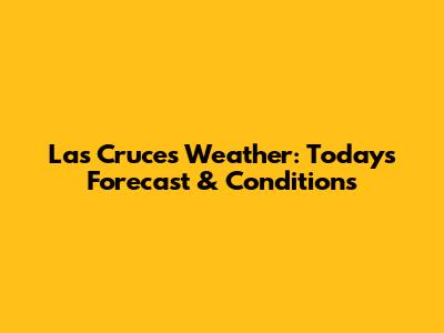 Las Cruces Weather: Today's Forecast & Conditions