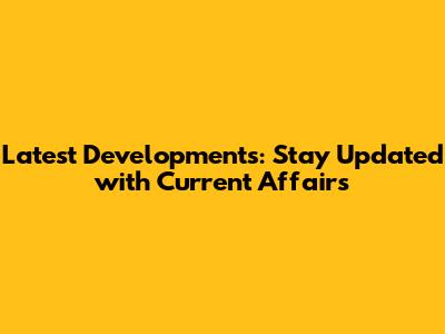 Latest Developments: Stay Updated with Current Affairs