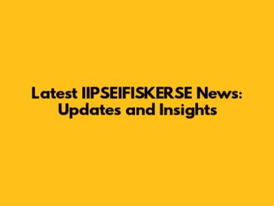 Latest IIPSEIFISKERSE News: Updates and Insights
