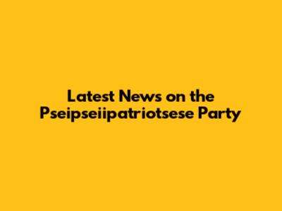 Latest News on the Pseipseiipatriotsese Party