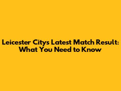 Leicester City's Latest Match Result: What You Need to Know