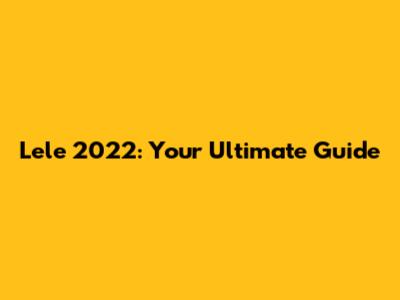 Lele 2022: Your Ultimate Guide