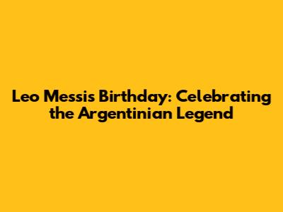 Leo Messi's Birthday: Celebrating the Argentinian Legend